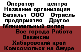 Оператор Call-центра › Название организации ­ Базальт, ООО › Отрасль предприятия ­ Другое › Минимальный оклад ­ 22 000 - Все города Работа » Вакансии   . Хабаровский край,Комсомольск-на-Амуре г.